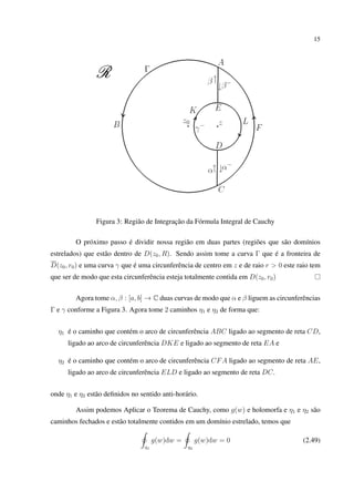 15
Figura 3: Região de Integração da Fórmula Integral de Cauchy
O próximo passo é dividir nossa região em duas partes (regiões que são domínios
estrelados) que estão dentro de D(z0, R). Sendo assim tome a curva Γ que é a fronteira de
D(z0, r0) e uma curva γ que é uma circunferência de centro em z e de raio r > 0 este raio tem
que ser de modo que esta circunferência esteja totalmente contida em D(z0, r0)
Agora tome α, β : [a, b] → C duas curvas de modo que α e β liguem as circunferências
Γ e γ conforme a Figura 3. Agora tome 2 caminhos η1 e η2 de forma que:
η1 é o caminho que contém o arco de circunferência ABC ligado ao segmento de reta CD,
ligado ao arco de circunferência DKE e ligado ao segmento de reta EA e
η2 é o caminho que contém o arco de circunferência CFA ligado ao segmento de reta AE,
ligado ao arco de circunferência ELD e ligado ao segmento de reta DC.
onde η1 e η2 estão deﬁnidos no sentido anti-horário.
Assim podemos Aplicar o Teorema de Cauchy, como g(w) e holomorfa e η1 e η2 são
caminhos fechados e estão totalmente contidos em um domínio estrelado, temos que
η1
g(w)dw =
η2
g(w)dw = 0 (2.49)
 