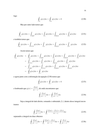 16
logo
η1
g(w)dw +
η2
g(w)dw = 0 (2.50)
Mas por outro lado temos que
η1
g(w)dw =
ABC
g(w)dw +
α
g(w)dw +
DKE
g(w)dw +
β
g(w)dw (2.51)
e tembém temos que
η2
g(w)dw =
CFA
g(w)dw +
α−
g(w)dw +
ELD
g(w)dw +
β−
g(w)dw (2.52)
Assim temos que
η1
g(w)dw +
η2
g(w)dw =
ABC
g(w)dw +
α
g(w)dw +
DKE
g(w)dw +
β
g(w)dw
+
CFA
g(w)dw +
α−
g(w)dw +
ELD
g(w)dw +
β−
g(w)dw
=
ABC
g(w)dw +
CFA
g(w)dw +
DKE
g(w)dw +
ELD
g(w)dw
=
Γ
g(w)dw +
γ−
g(w)dw
e agora junto com a informação da equação (2.50) temos que
Γ
g(w)dw +
γ−
g(w)dw = 0 (2.53)
e lembrando que g(w) =
f(w)
w − z
, de onde encontramos que
Γ
f(w)
w − z
dw =
γ
f(w)
w − z
dw (2.54)
Seja a integral do lado direito, somando e subtraindo f(z) dentro desse integral encon-
tramos
γ
f(w)
w − z
dw =
γ
f(w) − f(z) + f(z)
w − z
dw (2.55)
separando a integral em duas obtemos
γ
f(w)
w − z
dw =
γ
f(w) − f(z)
w − z
dw +
γ
f(z)
w − z
dw (2.56)
 