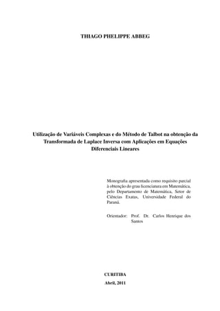 THIAGO PHELIPPE ABBEG
Utilização de Variáveis Complexas e do Método de Talbot na obtenção da
Transformada de Laplace Inversa com Aplicações em Equações
Diferenciais Lineares
Monograﬁa apresentada como requisito parcial
à obtenção do grau licenciatura em Matemática,
pelo Departamento de Matemática, Setor de
Ciências Exatas, Universidade Federal do
Paraná.
Orientador: Prof. Dr. Carlos Henrique dos
Santos
CURITIBA
Abril, 2011
 