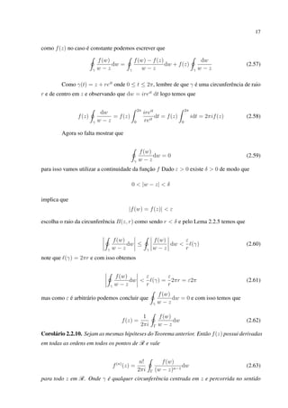 17
como f(z) no caso é constante podemos escrever que
γ
f(w)
w − z
dw =
γ
f(w) − f(z)
w − z
dw + f(z)
γ
dw
w − z
(2.57)
Como γ(t) = z + reit
onde 0 ≤ t ≤ 2π, lembre de que γ é uma circunferência de raio
r e de centro em z e observando que dw = ireit
dt logo temos que
f(z)
γ
dw
w − z
= f(z)
2π
0
ireit
reit
dt = f(z)
2π
0
idt = 2πif(z) (2.58)
Agora so falta mostrar que
γ
f(w)
w − z
dw = 0 (2.59)
para isso vamos utilizar a continuidade da função f Dado ε > 0 existe δ > 0 de modo que
0 < |w − z| < δ
implica que
|f(w) = f(z)| < ε
escolha o raio da circunferência B(z, r) como sendo r < δ e pelo Lema 2.2.5 temos que
γ
f(w)
w − z
dw ≤
γ
f(w)
w − z
dw <
ε
r
(γ) (2.60)
note que (γ) = 2πr e com isso obtemos
γ
f(w)
w − z
dw <
ε
r
(γ) =
ε
r
2πr = ε2π (2.61)
mas como ε é arbitrário podemos concluir que
γ
f(w)
w − z
dw = 0 e com isso temos que
f(z) =
1
2πi Γ
f(w)
w − z
dw (2.62)
Corolário 2.2.10. Sejam as mesmas hipóteses do Teorema anterior. Então f(z) possui derivadas
em todas as ordens em todos os pontos de R e vale
f(n)
(z) =
n!
2πi Γ
f(w)
(w − z)n−1
dw (2.63)
para todo z em R. Onde γ é qualquer circunferência centrada em z e percorrida no sentido
 