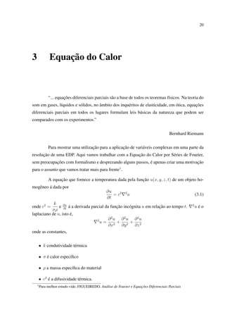 20
3 Equação do Calor
“... equações diferenciais parciais são a base de todos os teoremas físicos. Na teoria do
som em gases, líquidos e sólidos, no âmbito dos inquéritos de elasticidade, em ótica, equações
diferenciais parciais em todos os lugares formulam leis básicas da natureza que podem ser
comparados com os experimentos.”
Bernhard Riemann
Para mostrar uma utilização para a aplicação de variáveis complexas em uma parte da
resolução de uma EDP. Aqui vamos trabalhar com a Equação do Calor por Séries de Fourier,
sem preocupações com formalismo e desprezando alguns passos, é apenas criar uma motivação
para o assunto que vamos tratar mais para frente1
.
A equação que fornece a temperatura dada pela função u(x, y, z, t) de um objeto ho-
mogêneo á dada por
∂u
∂t
= c2 2
u (3.1)
onde c2
=
k
σρ
e ∂u
∂t
á a derivada parcial da função incógnita u em relação ao tempo t. 2
u é o
laplaciano de u, isto é,
2
u =
∂2
u
∂x2
+
∂2
u
∂y2
+
∂2
u
∂z2
onde as constantes,
• k condutividade térmica
• σ é calor especíﬁco
• ρ a massa especíﬁca do material
• c2
é a difusividade térmica.
1
Para melhor estudo vide; FIGUEIREDO. Análise de Fourier e Equações Diferenciais Parciais
 