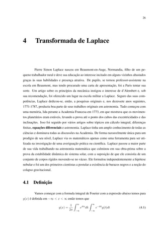 26
4 Transformada de Laplace
Pierre Simon Laplace nasceu em Beaumont-en-Auge, Normandia, ﬁlho de um pe-
queno trabalhador rural e deve sua educação ao interesse incitado em alguns vizinhos abastados
graças às suas habilidades e presença atrativa. De pupilo, se tornou professor-assistente na
escola em Beaumont, mas tendo procurado uma carta de apresentação, foi a Paris tentar sua
sorte. Um artigo sobre os princípios da mecânica instigou o interesse de d’Alembert e, sob
sua recomendação, foi oferecido um lugar na escola militar a Laplace. Seguro das suas com-
petências, Laplace dedicou-se, então, a pesquisas originais e, nos dezessete anos seguintes,
1771-1787, produziu boa parte de seus trabalhos originais em astronomia. Tudo começou com
uma memória, lida perante a Academia Francesa em 1773, em que mostrava que os movimen-
tos planetários eram estáveis, levando a prova até o ponto dos cubos das excentricidades e das
inclinações. Isso foi seguido por vários artigos sobre tópicos em cálculo integral, diferenças
ﬁnitas, equações diferenciais e astronomia. Laplace tinha um amplo conhecimento de todas as
ciências e dominava todas as discussões na Academia. De forma razoavelmente única para um
prodígio de seu nível, Laplace via os matemáticos apenas como uma ferramenta para ser uti-
lizada na investigação de uma averiguação prática ou cientíﬁca. Laplace passou a maior parte
de sua vida trabalhando na astronomia matemática que culminou em sua obra-prima sobre a
prova da estabilidade dinâmica do sistema solar, com a suposição de que ele consistia de um
conjunto de corpos rígidos movendo-se no vácuo. Ele formulou independentemente a hipótese
nebular e foi um dos primeiros cientistas a postular a existência de buracos negros e a noção do
colapso gravitacional.
4.1 Deﬁnição
Vamos começar com a formula integral de Fourier com a expressão abaixo temos para
g(x) é deﬁnida em −∞ < x < ∞ então temos que
g(x) =
1
2π
∞
−∞
eikx
dk
∞
−∞
e−ikt
g(t)dt (4.1)
 