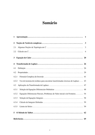 Sumário
1 Apresentação. . . . . . . . . . . . . . . . . . . . . . . . . . . . . . . . . . . . . . . . . . . . . . . . . . . . . . . . . . . . . . . . . . 1
2 Noções de Variáveis complexas . . . . . . . . . . . . . . . . . . . . . . . . . . . . . . . . . . . . . . . . . . . . . . . . . 3
2.1 Algumas Noções de Topologia em C . . . . . . . . . . . . . . . . . . . . . . . . . . . . . . . . . . . . . . . . 3
2.2 Cálculo em C . . . . . . . . . . . . . . . . . . . . . . . . . . . . . . . . . . . . . . . . . . . . . . . . . . . . . . . . . . . . 4
3 Equação do Calor . . . . . . . . . . . . . . . . . . . . . . . . . . . . . . . . . . . . . . . . . . . . . . . . . . . . . . . . . . . . . 20
4 Transformada de Laplace . . . . . . . . . . . . . . . . . . . . . . . . . . . . . . . . . . . . . . . . . . . . . . . . . . . . . . 26
4.1 Deﬁnição . . . . . . . . . . . . . . . . . . . . . . . . . . . . . . . . . . . . . . . . . . . . . . . . . . . . . . . . . . . . . . . 26
4.2 Propriedades. . . . . . . . . . . . . . . . . . . . . . . . . . . . . . . . . . . . . . . . . . . . . . . . . . . . . . . . . . . . . 29
4.2.1 Fórmula Complexa de Inversão . . . . . . . . . . . . . . . . . . . . . . . . . . . . . . . . . . . . . . . . . . . 41
4.2.2 Uso do teorema de resíduos para encontrar transformadas inversas de Laplace . . . . 43
4.3 Aplicações da Transformada de Laplace . . . . . . . . . . . . . . . . . . . . . . . . . . . . . . . . . . . . . . 47
4.3.1 Solução de Equações Diferenciais Ordinárias . . . . . . . . . . . . . . . . . . . . . . . . . . . . . . . 48
4.3.2 Equações Diferenciais Parciais, Problemas de Valor inicial e de Fronteira . . . . . . . . 54
4.3.3 Solução de Equações Integrais . . . . . . . . . . . . . . . . . . . . . . . . . . . . . . . . . . . . . . . . . . . . 58
4.3.4 Cálculo de Integrais Deﬁnidas . . . . . . . . . . . . . . . . . . . . . . . . . . . . . . . . . . . . . . . . . . . . 59
4.3.5 Limite de Séries . . . . . . . . . . . . . . . . . . . . . . . . . . . . . . . . . . . . . . . . . . . . . . . . . . . . . . . . 59
5 O Método de Talbot . . . . . . . . . . . . . . . . . . . . . . . . . . . . . . . . . . . . . . . . . . . . . . . . . . . . . . . . . . . 62
Referências . . . . . . . . . . . . . . . . . . . . . . . . . . . . . . . . . . . . . . . . . . . . . . . . . . . . . . . . . . . . . . . . . . . . . . . 69
i
 