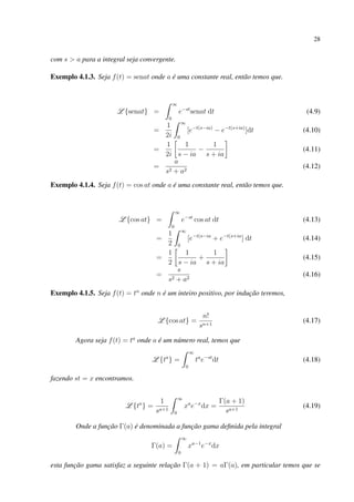 28
com s > a para a integral seja convergente.
Exemplo 4.1.3. Seja f(t) = senat onde a é uma constante real, então temos que.
L {senat} =
∞
0
e−st
senat dt (4.9)
=
1
2i
∞
0
[e−t(s−ia)
− e−t(s+ia)
]dt (4.10)
=
1
2i
1
s − ia
−
1
s + ia
(4.11)
=
a
s2 + a2
(4.12)
Exemplo 4.1.4. Seja f(t) = cos at onde a é uma constante real, então temos que.
L {cos at} =
∞
0
e−st
cos at dt (4.13)
=
1
2
∞
0
[e−t(s−ia
+ e−t(s+ia
] dt (4.14)
=
1
2
1
s − ia
+
1
s + ia
(4.15)
=
s
s2 + a2
(4.16)
Exemplo 4.1.5. Seja f(t) = tn
onde n é um inteiro positivo, por indução teremos,
L {cos at} =
n!
sn+1
(4.17)
Agora seja f(t) = ta
onde a é um número real, temos que
L {ta
} =
∞
0
ta
e−st
dt (4.18)
fazendo st = x encontramos.
L {ta
} =
1
sa+1
∞
0
xa
e−x
dx =
Γ(a + 1)
sa+1
(4.19)
Onde a função Γ(a) é denominada a função gama deﬁnida pela integral
Γ(a) =
∞
0
xa−1
e−x
dx
esta função gama satisfaz a seguinte relação Γ(a + 1) = aΓ(a), em particular temos que se
 