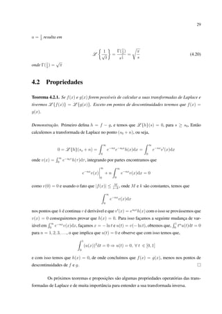 29
a = 1
2
resulta em
L
1
√
t
=
Γ(1
2
)
s
1
2
=
π
s
(4.20)
onde Γ(1
2
) =
√
π
4.2 Propriedades
Teorema 4.2.1. Se f(x) e g(x) forem possíveis de calcular a suas transformadas de Laplace e
tivermos L {f(x)} = L {g(x)}. Exceto em pontos de descontinuidades teremos que f(x) =
g(x).
Demonstração. Primeiro deﬁna h = f − g, e temos que L {h}(s) = 0, para s ≥ s0, Então
calculemos a transformada de Laplace no ponto (s0 + n), ou seja,
0 = L {h}(so + n) =
∞
0
e−nx
e−s0x
h(x)dx =
∞
0
e−nx
v (x)dx
onde v(x) =
∞
0
e−s0τ
h(τ)dτ, integrando por partes encontramos que
e−nx
v(x)
∞
0
+ n
∞
0
e−nx
v(x)dx = 0
como v(0) = 0 e usando o fato que |f(x)| ≤ M
s−k
, onde M e k são constantes, temos que
∞
0
e−nx
v(x)dx
nos pontos que h é continua v é derivável e que v (x) = es0x
h(x) com o isso se provássemos que
v(x) = 0 conseguiremos provar que h(x) = 0. Para isso façamos a seguinte mudança de var-
iável em
∞
0
e−nx
v(x)dx, façamos x = − ln t e u(t) = v(− ln t), obtemos que,
1
0
tn
u(t)dt = 0
para n = 1, 2, 3, . . ., o que implica que u(t) = 0 e observe que com isso temos que,
1
0
(u(x))2
dt = 0 ⇒ u(t) = 0, ∀ t ∈ [0, 1]
e com isso temos que h(x) = 0, de onde concluímos que f(x) = g(x), menos nos pontos de
descontinuidades de f e g.
Os próximos teoremas e proposições são algumas propriedades operatórias das trans-
formadas de Laplace e de muita importância para entender a sua transformada inversa.
 