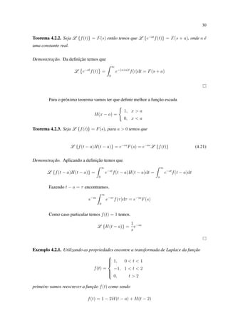 30
Teorema 4.2.2. Seja L {f(t)} = F(s) então temos que L {e−at
f(t)} = F(s + a), onde a é
uma constante real.
Demonstração. Da deﬁnição temos que
L e−at
f(t) =
∞
0
e−(s+a)t
f(t)dt = F(s + a)
Para o próximo teorema vamos ter que deﬁnir melhor a função escada
H(x − a) =
1, x > a
0, x < a
Teorema 4.2.3. Seja L {f(t)} = F(s), para a > 0 temos que
L {f(t − a)H(t − a)} = e−as
F(s) = e−as
L {f(t)} (4.21)
Demonstração. Aplicando a deﬁnição temos que
L {f(t − a)H(t − a)} =
∞
0
e−st
f(t − a)H(t − a)dt =
∞
a
e−st
f(t − a)dt
Fazendo t − a = τ encontramos.
s−sa
∞
0
e−sτ
f(τ)dτ = e−sa
F(s)
Como caso particular temos f(t) = 1 temos.
L {H(t − a)} =
1
s
e−sa
Exemplo 4.2.1. Utilizando as propriedades encontre a transformada de Laplace da função
f(t) =



1, 0 < t < 1
−1, 1 < t < 2
0, t > 2
primeiro vamos reescrever a função f(t) como sendo
f(t) = 1 − 2H(t − a) + H(t − 2)
 