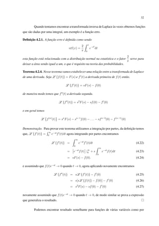 32
Quando tentamos encontrar a transformada inversa de Laplace às vezes obtemos funções
que são dadas por uma integral, um exemplo é a função erro.
Deﬁnição 4.2.1. A função erro é deﬁnida como sendo
erf(x) =
2
π
x
0
e−t2
dt
esta função está relacionada com a distribuição normal na estatística e o fator
2
π
serve para
deixar a área sendo igual a um, o que é requisito na teoria das probabilidades.
Teorema 4.2.4. Nesse teorema vamos estabelecer uma relação entre a transformada de Laplace
de uma derivada. Seja L {f(t)} = F(s) e f (t) a derivada primeira de f(t) então.
L {f (t)} = sF(s) − f(0)
de maneira modo temos que f (t) a derivada segunda.
L {f (t)} = s2
F(s) − sf(0) − f (0)
e em geral temos
L f(n)
(t) = sn
F(s) − sn−1
f(0) − . . . − sfn−2
(0) − f(n−1)
(0)
Demonstração. Para provar este teorema utilizamos a integração por partes, da deﬁnição temos
que, L {f (t)} =
∞
0
e−st
f (t)dt agora integrando por partes encontramos
L {f (t)} =
∞
0
e−st
f (t)dt (4.22)
= e−st
f(t) |∞
0 + s
∞
0
e−st
f(t)dt (4.23)
= sF(s) − f(0). (4.24)
e assumindo que f(t)e−st
→ 0 quando t → 0, agora aplicando novamente encontramos
L {f (t)} = sL {f (t)} − f (0) (4.25)
= s[sL {f(t)} − f(0)] − f (0) (4.26)
= s2
F(s) − sf(0) − f (0) (4.27)
novamente assumindo que f(t)e−st
→ 0 quando t → 0, de modo similar se prova a expressão
que generaliza o resultado.
Podemos encontrar resultado semelhante para funções de várias variáveis como por
 