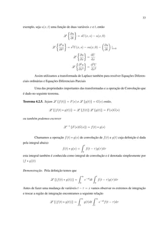 33
exemplo, seja u(x, t) uma função de duas variáveis x e t, então
L
∂u
∂t
= sU(x, s) − u(x, 0)
L
∂2
u
∂t2
= s2
U(x, s) − su(x, 0) −
∂u
∂t
|t=0
L
∂u
∂x
=
dU
dx
L
∂2
u
∂x2
=
d2
U
dx2
Assim utilizamos a transformada de Laplace também para resolver Equações Diferen-
ciais ordinárias e Equações Diferenciais Parciais
Uma das propriedades importantes das transformadas e a operação de Convolução que
é dado no seguinte teorema.
Teorema 4.2.5. Sejam L {f(t)} = F(s) e L {g(t)} = G(s) então,
L {(f(t) ∗ g(t))} = L {f(t)} L {g(t)} = F(s)G(s)
ou também podemos escrever
L −1
{F(s)G(s)} = f(t) ∗ g(s)
Chamamos a operação f(t) ∗ g(s) de convolução de f(t) e g(t) cuja deﬁnição é dada
pela integral abaixo
f(t) ∗ g(s) =
t
0
f(t − τ)g(τ)dτ
esta integral também é conhecida como integral de convolução e é denotada simplesmente por
(f ∗ g)(t)
Demonstração. Pela deﬁnição temos que
L {(f(t) ∗ g(t))} =
∞
0
e−st
dt
t
0
f(t − τ)g(τ)dτ
Antes de fazer uma mudança de variáveis t − τ = x vamos observar os extremos de integração
e trocar a região de integração encontramos a seguinte relação
L {(f(t) ∗ g(t))} =
∞
0
g(t)dt
∞
t
e−st
f(t − τ)dτ
 