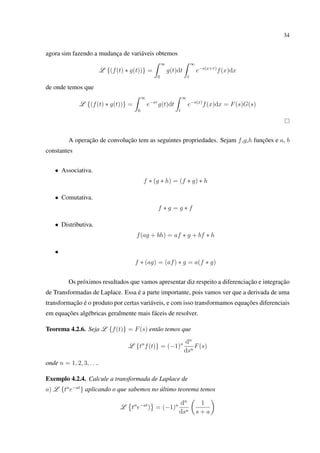 34
agora sim fazendo a mudança de variáveis obtemos
L {(f(t) ∗ g(t))} =
∞
0
g(t)dt
∞
t
e−s(x+τ)
f(x)dx
de onde temos que
L {(f(t) ∗ g(t))} =
∞
0
e−sτ
g(t)dt
∞
t
e−s(x)
f(x)dx = F(s)G(s)
A operação de convolução tem as seguintes propriedades. Sejam f,g,h funções e a, b
constantes
• Associativa.
f ∗ (g ∗ h) = (f ∗ g) ∗ h
• Comutativa.
f ∗ g = g ∗ f
• Distributiva.
f(ag + bh) = af ∗ g + bf ∗ h
•
f ∗ (ag) = (af) ∗ g = a(f ∗ g)
Os próximos resultados que vamos apresentar diz respeito a diferenciação e integração
de Transformadas de Laplace. Essa é a parte importante, pois vamos ver que a derivada de uma
transformação é o produto por certas variáveis, e com isso transformamos equações diferenciais
em equações algébricas geralmente mais fáceis de resolver.
Teorema 4.2.6. Seja L {f(t)} = F(s) então temos que
L {tn
f(t)} = (−1)n dn
dsn
F(s)
onde n = 1, 2, 3, . . ..
Exemplo 4.2.4. Calcule a transformada de Laplace de
a) L {tn
e−at
} aplicando o que sabemos no último teorema temos
L tn
e−at
) = (−1)n dn
dsn
1
s + a
 