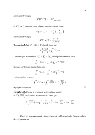 35
assim sendo temos que
L tn
e−at
= (−1)2n n!
(s + a)n+1
b) L {t cos t} aplicando o que sabemos no último teorema temos
L {t cos t)} = (−1)n d
ds
s
s2 + a2
assim sendo temos que
L {t cos t)} =
s2
− a2
(s2 + a2)2
Teorema 4.2.7. Seja L {f(t)} = F(s) então temos que
L
f(t)
t
=
∞
s
F(s)ds
Demonstração. Sabendo que F(s) =
∞
0
e−st
f(t)dt integrando ambos os lados
∞
s
F(s)ds =
∞
s
ds
∞
0
e−st
f(t)dt
trocando a ordem das integrais temos que
∞
s
F(s)ds =
∞
0
f(t)dt
∞
s
e−st
ds
e integrando isso obtemos
∞
s
F(s)ds =
∞
0
f(t)
t
dt = L
f(t)
t
o que prova o teorema.
Exemplo 4.2.5. Calcule as seguintes transformada de Laplace.
a) L
senat
t
utilizando o teorema anterior temos que
L
senat
t
= a
∞
s
ds
s2 + a2
=
π
2
− tan−1 s
a
= tan−1 s
a
Como será a transformada de Laplace de uma integral de uma função, é esse o resultado
do próximo teorema,
 