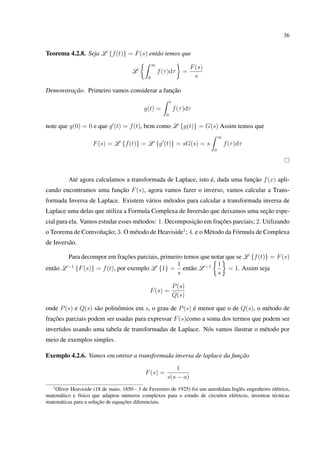 36
Teorema 4.2.8. Seja L {f(t)} = F(s) então temos que
L
∞
0
f(τ)dτ =
F(s)
s
Demonstração. Primeiro vamos considerar a função
g(t) =
t
0
f(τ)dτ
note que g(0) = 0 e que g (t) = f(t), bem como L {g(t)} = G(s) Assim temos que
F(s) = L {f(t)} = L {g (t)} = sG(s) = s
∞
0
f(τ)dτ
Até agora calculamos a transformada de Laplace, isto é, dada uma função f(x) apli-
cando encontramos uma função F(s), agora vamos fazer o inverso, vamos calcular a Trans-
formada Inversa de Laplace. Existem vários métodos para calcular a transformada inversa de
Laplace uma delas que utiliza a Formula Complexa de Inversão que deixamos uma seção espe-
cial para ela. Vamos estudar esses métodos: 1. Decomposição em frações parciais; 2. Utilizando
o Teorema de Comvolução; 3. O método de Heaviside1
; 4. e o Método da Fórmula de Complexa
de Inversão.
Para decompor em frações parciais, primeiro temos que notar que se L {f(t)} = F(s)
então L −1
{F(s)} = f(t), por exemplo L {1} =
1
s
então L −1 1
s
= 1. Assim seja
F(s) =
P(s)
Q(s)
onde P(s) e Q(s) são polinômios em s, o grau de P(s) é menor que o de Q(s), o método de
frações parciais podem ser usadas para expressar F(s)como a soma dos termos que podem ser
invertidos usando uma tabela de transformadas de Laplace. Nós vamos ilustrar o método por
meio de exemplos simples.
Exemplo 4.2.6. Vamos encontrar a transformada inversa de laplace da função
F(s) =
1
s(s − a)
1
Oliver Heaviside (18 de maio, 1850 - 3 de Fevereiro de 1925) foi um autodidata Inglês engenheiro elétrico,
matemático e físico que adaptou números complexos para o estudo de circuitos elétricos, inventou técnicas
matemáticas para a solução de equações diferenciais.
 