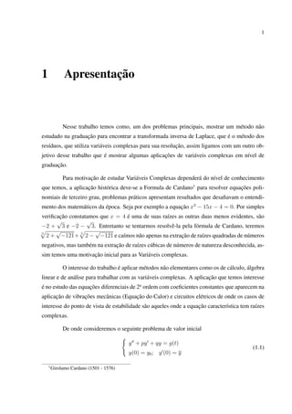 1
1 Apresentação
Nesse trabalho temos como, um dos problemas principais, mostrar um método não
estudado na graduação para encontrar a transformada inversa de Laplace, que é o método dos
resíduos, que utiliza variáveis complexas para sua resolução, assim ligamos com um outro ob-
jetivo desse trabalho que é mostrar algumas aplicações de variáveis complexas em nível de
graduação.
Para motivação de estudar Variáveis Complexas dependerá do nível de conhecimento
que temos, a aplicação histórica deve-se a Formula de Cardano1
para resolver equações poli-
nomiais de terceiro grau, problemas práticos apresentam resultados que desaﬁavam o entendi-
mento dos matemáticos da época. Seja por exemplo a equação x3
− 15x − 4 = 0. Por simples
veriﬁcação constatamos que x = 4 é uma de suas raízes as outras duas menos evidentes, são
−2 +
√
3 e −2 −
√
3. Entretanto se tentarmos resolvê-la pela fórmula de Cardano, teremos
3
2 +
√
−121+ 3
2 −
√
−121 e caímos não apenas na extração de raízes quadradas de números
negativos, mas também na extração de raízes cúbicas de números de natureza desconhecida, as-
sim temos uma motivação inicial para as Variáveis complexas.
O interesse do trabalho é aplicar métodos não elementares como os de cálculo, álgebra
linear e de análise para trabalhar com as variáveis complexas. A aplicação que temos interesse
é no estudo das equações diferenciais de 2a
ordem com coeﬁcientes constantes que aparecem na
aplicação de vibrações mecânicas (Equação do Calor) e circuitos elétricos de onde os casos de
interesse do ponto de vista de estabilidade são aqueles onde a equação característica tem raízes
complexas.
De onde consideremos o seguinte problema de valor inicial
y + py + qy = g(t)
y(0) = y0; y (0) = y
(1.1)
1
Girolamo Cardano (1501 - 1576)
 