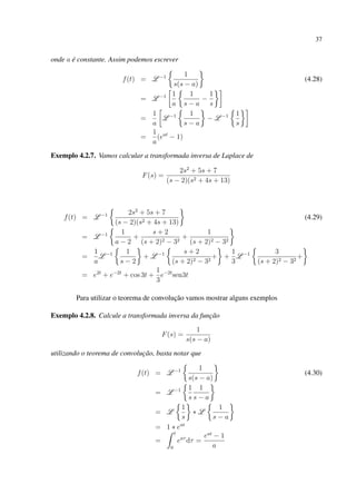 37
onde a é constante. Assim podemos escrever
f(t) = L −1 1
s(s − a)
(4.28)
= L −1 1
a
1
s − a
−
1
s
=
1
a
L −1 1
s − a
− L −1 1
s
=
1
a
(eat
− 1)
Exemplo 4.2.7. Vamos calcular a transformada inversa de Laplace de
F(s) =
2s2
+ 5s + 7
(s − 2)(s2 + 4s + 13)
f(t) = L −1 2s2
+ 5s + 7
(s − 2)(s2 + 4s + 13)
(4.29)
= L −1 1
a − 2
+
s + 2
(s + 2)2 − 32
+
1
(s + 2)2 − 32
=
1
a
L −1 1
s − 2
+ L −1 s + 2
(s + 2)2 − 32
+ +
1
3
L −1 3
(s + 2)2 − 32
+
= e2t
+ e−2t
+ cos 3t +
1
3
e−2t
sen3t
Para utilizar o teorema de convolução vamos mostrar alguns exemplos
Exemplo 4.2.8. Calcule a transformada inversa da função
F(s) =
1
s(s − a)
utilizando o teorema de convolução, basta notar que
f(t) = L −1 1
s(s − a)
(4.30)
= L −1 1
s
1
s − a
= L
1
s
∗ L
1
s − a
= 1 ∗ eat
=
t
0
eaτ
dτ =
eat
− 1
a
 