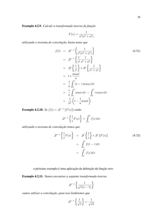 38
Exemplo 4.2.9. Calcule a transformada inversa da função
F(s) =
1
s2(s2 + a2)
utilizando o teorema de convolução, basta notar que
f(t) = L −1 1
s2(s2 + a2)
(4.31)
= L −1 1
s2
1
s2 + a2
= L
1
s2
∗ L
1
s2 + a2
= t ∗
senat
a
=
1
a
t
0
(t − τ)senaτdτ
=
t
a
t
0
senaτdτ −
t
0
τsenaτdτ
=
1
a2
t −
1
a
senat
Exemplo 4.2.10. Se f(t) = L −1
{F(s)} então
L −1 1
s
F(s) =
0
t
f(x)dx
utilizando o teorema de convolução temos que
L −1 1
s
F(s) = L
1
s
∗ L {F(s)} (4.32)
=
t
0
f(t − τ)dτ
=
t
0
f(x)dx
o próximo exemplo é uma aplicação da deﬁnição da função erro
Exemplo 4.2.11. Vamos encontrar a seguinte transformada inversa
L −1 1
√
s(s − 1)
vamos utilizar a convolução, para isso lembremos que
L −1 1
√
s
=
1
√
πt
 