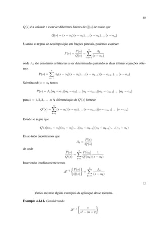 40
Q(s) é a unidade e escrever diferentes fatores de Q(s) de modo que
Q(s) = (s − α1)(s − α2) . . . (s − αk) . . . (s − αn)
Usando as regras de decomposição em frações parciais, podemos escrever
F(s) =
P(s)
Q(s)
=
n
k1=1
Ak
(s − αk)
onde Ak são constantes arbitrarias a ser determinadas juntando as duas últimas equações obte-
mos
P(s) =
n
k−1
Ak(s − α1)(s − α2) . . . (s − αk−1)(s − αk+1) . . . (s − αn)
Substituindo s = αk temos
P(s) = Ak(αk − α1)(αk − α2) . . . (αk − αk−1)(αk − αk+1) . . . (αk − αn)
para k = 1, 2, 3, . . . , n A diferenciação de Q (s) fornece
Q (s) =
n
k=1
(s − α1)(s − α2) . . . (s − αk−1)(s − αk+1) . . . (s − αn)
Donde se segue que
Q (s)(αk − α1)(αk − α2) . . . (αk − αk−1)(αk − αk+1) . . . (αk − αn)
Disso tudo encontramos que
Ak =
P(s)
Q (s)
de onde
P(s)
Q (s)
=
n
k=1
P(αk)
Q (αk)
1
(s − αk)
Invertendo imediatamente temos
L −1 P(s)
Q(s)
=
n
k1=1
Ak
(s − αk)
Vamos mostrar alguns exemplos da aplicação desse teorema.
Exemplo 4.2.12. Considerando
L −1 s
s2 − 3s + 2
 