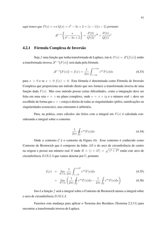 41
aqui temos que P(s) = s e Q(s) = s2
− 3s + 2 = (s − 1)(s − 2) portanto
L −1 s
s2 − 3s + 2
=
P(2)
Q (2)
e2t
+
P(1)
Q(1)
et
4.2.1 Fórmula Complexa de Inversão
Seja f uma função que tenha transformada de Laplace, isto é, F(s) = L {f(x)} então
a transformada inversa L −1
{F(s)} será dada pela fórmula
L −1
{F(s)} = f(x) =
1
2πi
γ+i∞
γ−i∞
esx
F(s)ds (4.33)
para x > 0 e se x < 0 f(x) = 0. Esta fórmula é denominada como Fórmula de Inversão
Complexa que proporciona um método direto que nos fornece a transformada inversa de uma
função dada F(s). Mas esse método possui certas diﬁculdades, como a integração deve ser
feita em uma reta s = γ no plano complexo, onde s = x + iy e o número real γ deve ser
escolhido de forma que s = γ esteja à direita de todas as singularidades (pólos, ramiﬁcações ou
singularidades essenciais), mas entretanto é arbitrária.
Para, na prática, estes cálculos são feitos com a integral em F(s) é calculada con-
siderando a integral sobre o contorno
1
2πi C
esx
F(s)ds (4.34)
Onde o contorno C é o contorno da Figura (4). Esse contorno é conhecido como
Contorno de Bromwich que é composto da linha AB e do arco de circunferência de centro
na origem e possui um número real R onde R = |γ + iT| = γ2 + T2 então este arco de
circunferência BJKLA que vamos denotar por Γ, portanto
f(x) = lim
R→∞
1
2πi
γ+iT
γ−iT
esx
F(s)ds (4.35)
= lim
R→∞
1
2πi C
esx
F(s)ds −
1
2πi Γ
esx
F(s)ds (4.36)
Isto é a função f será a integral sobre o Contorno de Bromwich menos a integral sobre
o arco de circunferência BJKLA
Fazemos esta mudança para aplicar o Teorema dos Resíduos (Teorema 2.2.11) para
encontrar a transformada inversa de Laplace.
 