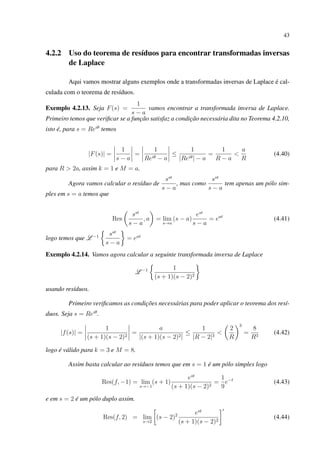 43
4.2.2 Uso do teorema de resíduos para encontrar transformadas inversas
de Laplace
Aqui vamos mostrar alguns exemplos onde a transformadas inversas de Laplace é cal-
culada com o teorema de resíduos.
Exemplo 4.2.13. Seja F(s) =
1
s − a
vamos encontrar a transformada inversa de Laplace.
Primeiro temos que veriﬁcar se a função satisfaz a condição necessária dita no Teorema 4.2.10,
isto é, para s = Reiθ
temos
|F(s)| =
1
s − a
=
1
Reiθ − a
≤
1
|Reiθ| − a
=
1
R − a
<
a
R
(4.40)
para R > 2a, assim k = 1 e M = a.
Agora vamos calcular o resíduo de
sst
s − a
, mas como
sst
s − a
tem apenas um pólo sim-
ples em s = a temos que
Res
sst
s − a
, a = lim
s→a
(s − a)
est
s − a
= eat
(4.41)
logo temos que L −1 sst
s − a
= eat
Exemplo 4.2.14. Vamos agora calcular a seguinte transformada inversa de Laplace
L −1 1
(s + 1)(s − 2)2
usando resíduos.
Primeiro veriﬁcamos as condições necessárias para poder aplicar o teorema dos resí-
duos. Seja s = Reiθ
.
|f(s)| =
1
(s + 1)(s − 2)2
=
a
|(s + 1)(s − 2)2|
≤
1
|R − 2|3
<
2
R
3
=
8
R3
(4.42)
logo é válido para k = 3 e M = 8.
Assim basta calcular ao resíduos temos que em s = 1 é um pólo simples logo
Res(f, −1) = lim
s→−1
(s + 1)
est
(s + 1)(s − 2)2
=
1
9
e−t
(4.43)
e em s = 2 é um pólo duplo assim.
Res(f, 2) = lim
s→2
(s − 2)2 est
(s + 1)(s − 2)2
(4.44)
 