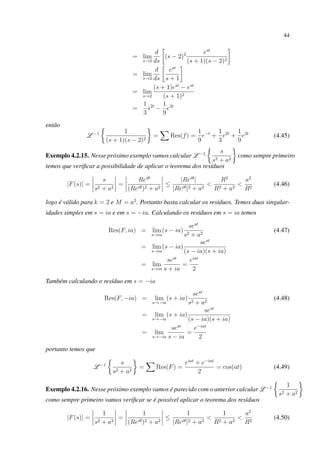 44
= lim
s→2
d
ds
(s − 2)2 est
(s + 1)(s − 2)2
= lim
s→2
d
ds
est
s + 1
= lim
s→2
(s + 1)est
− est
(s + 1)2
=
1
3
s2t
−
1
9
e2t
então
L −1 1
(s + 1)(s − 2)2
= Res(f) =
1
9
e−t
+
1
3
e2t
+
1
9
e2t
(4.45)
Exemplo 4.2.15. Nesse próximo exemplo vamos calcular L −1 s
s2 + a2
como sempre primeiro
temos que veriﬁcar a possibilidade de aplicar o teorema dos resíduos
|F(s)| =
s
s2 + a2
=
Reiθ
(Reiθ)2 + a2
≤
|Reiθ
|
|Reiθ|2 + a2
<
R2
R2 + a2
<
a2
R2
(4.46)
logo é válido para k = 2 e M = a2
. Portanto basta calcular os resíduos. Temos duas singular-
idades simples em s = ia e em s = −ia. Calculando os resíduos em s = ia temos
Res(F, ia) = lim
s→ia
(s − ia)
sest
s2 + a2
(4.47)
= lim
s→ia
(s − ia)
sest
(s − ia)(s + ia)
= lim
s→ia
sest
s + ia
=
eiat
2
Também calculando o resíduo em s = −ia
Res(F, −ia) = lim
s→−ia
(s + ia)
sest
s2 + a2
(4.48)
= lim
s→−ia
(s + ia)
sest
(s − ia)(s + ia)
= lim
s→−ia
sest
s − ia
=
e−iat
2
portanto temos que
L −1 s
s2 + a2
= Res(F) =
eiat
+ e−iat
2
= cos(at) (4.49)
Exemplo 4.2.16. Nesse próximo exemplo vamos é parecido com o anterior calcular L −1 1
s2 + a2
como sempre primeiro vamos veriﬁcar se é possível aplicar o teorema dos resíduos
|F(s)| =
1
s2 + a2
=
1
(Reiθ)2 + a2
≤
1
|Reiθ|2 + a2
<
1
R2 + a2
<
a2
R2
(4.50)
 