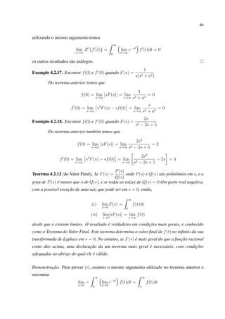 46
utilizando o mesmo argumento temos
lim
s→∞
L {f (t)} =
∞
0
lim
s→∞
e−st
f (t)dt = 0
os outros resultados são análogos.
Exemplo 4.2.17. Encontre f(0) e f (0) quando F(s) =
1
s(s2 + a2)
Do teorema anterior temos que
f(0) = lim
s→∞
[sF(s)] = lim
s→∞
1
s2 + a2
= 0
f (0) = lim
s→∞
s2
F(s) − sf(0) = lim
s→∞
s
s2 + a2
= 0
Exemplo 4.2.18. Encontre f(0) e f (0) quando F(s) =
2s
s2 − 2s + 5
Do teorema anterior também temos que
f(0) = lim
s→∞
[sF(s)] = lim
s→∞
2s2
s2 − 2s + 5
= 2
f (0) = lim
s→∞
s2
F(s) − sf(0) = lim
s→∞
2s3
s2 − 2s + 5
− 2s = 4
Teorema 4.2.12 (do Valor Final). Se F(s) =
P(s)
Q(s)
onde P(s) e Q(s) são polinômios em s, e o
grau de P(s) é menor que o de Q(s), e se todas as raízes de Q(s) = 0 têm parte real negativa,
com a possível exceção de uma raiz que pode ser em s = 0, então,
(i) lim
s→0
F(s) =
∞
0
f(t)dt
(ii) lim
s→0
[sF(s)] = lim
s→∞
f(t)
desde que o existem limites. O resultado é verdadeiro em condições mais gerais, e conhecido
como o Teorema do Valor Final. Este teorema determina o valor ﬁnal de f(t) no inﬁnito da sua
transformada de Laplace em s = 0. No entanto, se F(s) é mais geral do que a função racional
como dito acima, uma declaração da um teorema mais geral é necessário, com condições
adequadas ao abrigo do qual ele é válido.
Demonstração. Para provar (i), usamos o mesmo argumento utilizado no teorema anterior e
encontrar
lim
s→0
=
∞
0
lim
s→0
e−st
f(t)dt =
∞
0
f(t)dt
 