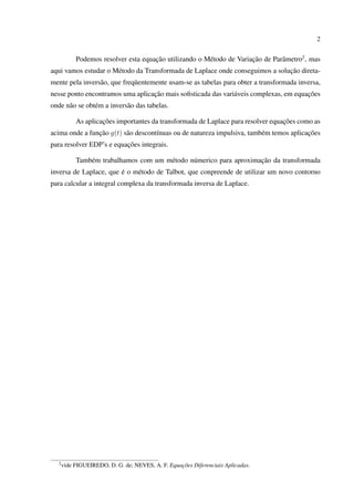 2
Podemos resolver esta equação utilizando o Método de Variação de Parâmetro2
, mas
aqui vamos estudar o Método da Transformada de Laplace onde conseguimos a solução direta-
mente pela inversão, que freqüentemente usam-se as tabelas para obter a transformada inversa,
nesse ponto encontramos uma aplicação mais soﬁsticada das variáveis complexas, em equações
onde não se obtém a inversão das tabelas.
As aplicações importantes da transformada de Laplace para resolver equações como as
acima onde a função g(t) são descontínuas ou de natureza impulsiva, também temos aplicações
para resolver EDP’s e equações integrais.
Também trabalhamos com um método númerico para aproximação da transformada
inversa de Laplace, que é o método de Talbot, que conpreende de utilizar um novo contorno
para calcular a integral complexa da transformada inversa de Laplace.
2
vide FIGUEIREDO, D. G. de; NEVES, A. F. Equações Diferenciais Aplicadas.
 