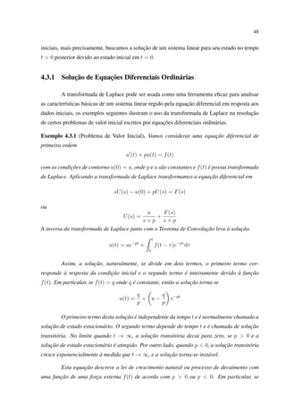 48
iniciais, mais precisamente, buscamos a solução de um sistema linear para seu estado no tempo
t > 0 posterior devido ao estado inicial em t = 0.
4.3.1 Solução de Equações Diferenciais Ordinárias
A transformada de Laplace pode ser usada como uma ferramenta eﬁcaz para analisar
as características básicas de um sistema linear regido pela equação diferencial em resposta aos
dados iniciais, os exemplos seguintes ilustram o uso da transformada de Laplace na resolução
de certos problemas de valor inicial escritos por equações diferenciais ordinárias.
Exemplo 4.3.1 (Problema de Valor Inicial). Vamos considerar uma equação diferencial de
primeira ordem
u (t) + pu(t) = f(t)
com as condições de contorno u(0) = a, onde p e a são constantes e f(t) é possui transformada
de Laplace. Aplicando a transformada de Laplace transformamos a equação diferencial em
sU(s) − u(0) + pU(s) = F(s)
ou
U(s) =
a
s + p
+
F(s)
s + p
A inversa da transformada de Laplace junto com o Teorema de Convolução leva à solução.
u(t) = ae−pt
+
t
0
f(t − τ)e−pτ
dτ
Assim, a solução, naturalmente, se divide em dois termos, o primeiro termo cor-
responde à resposta da condição inicial e o segundo termo é inteiramente devido à função
f(t). Em particular, se f(t) = q onde q é constante, então a solução torna-se
u(t) =
q
p
+ a −
q
p
e−pt
O primeiro termo desta solução é independente da tempo t e é normalmente chamado a
solução de estado estacionário. O segundo termo depende do tempo t e é chamada de solução
transitória. No limite quando t → ∞, a solução transitória decai para zero, se p > 0 e a
solução de estado estacionário é atingido. Por outro lado, quando p < 0, a solução transitória
cresce exponencialmente à medida que t → ∞, e a solução torna-se instável.
Esta equação descreve a lei de crescimento natural ou processo de decaimento com
uma função de uma força externa f(t) de acordo com p > 0 ou p < 0. Em particular, se
 