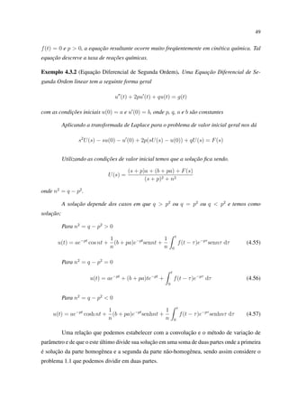 49
f(t) = 0 e p > 0, a equação resultante ocorre muito freqüentemente em cinética química. Tal
equação descreve a taxa de reações químicas.
Exemplo 4.3.2 (Equação Diferencial de Segunda Ordem). Uma Equação Diferencial de Se-
gunda Ordem linear tem a seguinte forma geral
u (t) + 2pu (t) + qu(t) = g(t)
com as condições iniciais u(0) = a e u (0) = b, onde p, q, a e b são constantes
Aplicando a transformada de Laplace para o problema de valor inicial geral nos dá
s2
U(s) − su(0) − u (0) + 2p(sU(s) − u(0)) + qU(s) = F(s)
Utilizando as condições de valor inicial temos que a solução ﬁca sendo.
U(s) =
(s + p)a + (b + pa) + F(s)
(s + p)2 + n2
onde n2
= q − p2
.
A solução depende dos casos em que q > p2
ou q = p2
ou q < p2
e temos como
solução;
Para n2
= q − p2
> 0
u(t) = ae−pt
cos nt +
1
n
(b + pa)e−pt
sennt +
1
n
t
0
f(t − τ)e−pτ
sennτ dτ (4.55)
Para n2
= q − p2
= 0
u(t) = ae−pt
+ (b + pa)te−pt
+
t
0
f(t − τ)e−pτ
dτ (4.56)
Para n2
= q − p2
< 0
u(t) = ae−pt
cosh nt +
1
n
(b + pa)e−pt
senhnt +
1
n
t
0
f(t − τ)e−pτ
senhnτ dτ (4.57)
Uma relação que podemos estabelecer com a convolução e o método de variação de
parâmetro e de que o este último divide sua solução em uma soma de duas partes onde a primeira
é solução da parte homogênea e a segunda da parte não-homogênea, sendo assim considere o
problema 1.1 que podemos dividir em duas partes.
 