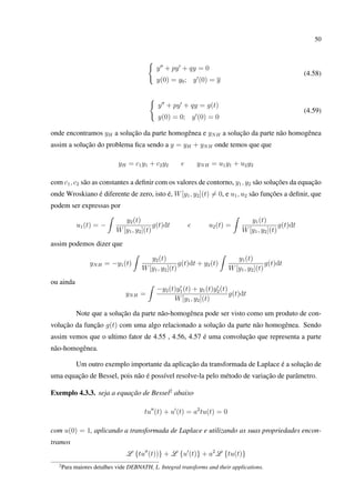 50
y + py + qy = 0
y(0) = y0; y (0) = y
(4.58)
y + py + qy = g(t)
y(0) = 0; y (0) = 0
(4.59)
onde encontramos yH a solução da parte homogênea e yNH a solução da parte não homogênea
assim a solução do problema ﬁca sendo a y = yH + yNH onde temos que que
yH = c1y1 + c2y2 e yNH = u1y1 + u2y2
com c1, c2 são as constantes a deﬁnir com os valores de contorno, y1, y2 são soluções da equação
onde Wroskiano é diferente de zero, isto é, W[y1, y2](t) = 0, e u1, u2 são funções a deﬁnir, que
podem ser expressas por
u1(t) = −
y2(t)
W[y1, y2](t)
g(t)dt e u2(t) =
y1(t)
W[y1, y2](t)
g(t)dt
assim podemos dizer que
yNH = −y1(t)
y2(t)
W[y1, y2](t)
g(t)dt + y2(t)
y1(t)
W[y1, y2](t)
g(t)dt
ou ainda
yNH =
−y2(t)y1(t) + y1(t)y2(t)
W[y1, y2](t)
g(t)dt
Note que a solução da parte não-homogênea pode ser visto como um produto de con-
volução da função g(t) com uma algo relacionado a solução da parte não homogênea. Sendo
assim vemos que o ultimo fator de 4.55 , 4.56, 4.57 é uma convolução que representa a parte
não-homogênea.
Um outro exemplo importante da aplicação da transformada de Laplace é a solução de
uma equação de Bessel, pois não é possível resolve-la pelo método de variação de parâmetro.
Exemplo 4.3.3. seja a equação de Bessel2
abaixo
tu (t) + u (t) = a2
tu(t) = 0
com u(0) = 1, aplicando a transformada de Laplace e utilizando as suas propriedades encon-
tramos
L {tu (t))} + L {u (t)} + a2
L {tu(t)}
2
Para maiores detalhes vide DEBNATH, L. Integral transforms and their applications.
 
