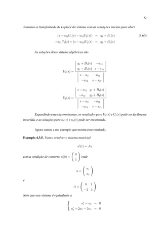 52
Tomamos a transformada de Laplace do sistema com as condições iniciais para obter
(s − a11U1(s) − a12U2(s)) = y1 + B1(s) (4.60)
−a21U1(s) + (s − a22)U2(s) = y2 + B2(s)
As soluções desse sistema algébricas são
U1(s) =
y1 + B1(s) −a12
y2 + B2(s) s − s22
s − a11 −a12
−a12 s − s22
U2(s) =
s − a11 y1 + B1(s)
−a12 y2 + B2(s)
s − a11 −a12
−a12 s − s22
Expandindo esses determinantes, os resultados para U1(s) e U2(s) pode ser facilmente
invertida, e as soluções para u1(t) e u2(t) pode ser encontrada.
Agora vamos a um exemplo que mostra esse resultado.
Exemplo 4.3.5. Vamos resolver o sistema matricial
u (t) = Au
com a condição de contorno u(0) =
0
1
onde
u =
u1
u2
e
A =
0 1
−2 3
Note que este sistema é equivalente a
u1 − u2 = 0
u2 + 2u1 − 3u2 = 0
 