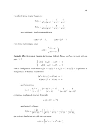 53
e a solução desse sistema é dado por
U1(s) =
1
s2 − 3s + 2
=
1
s − 2
−
1
s − 1
U2(s) =
s
s2 − 3s + 2
=
2
s − 2
−
1
s − 1
Invertendo esses resultados nos obtemos
u1(t) = e2t
− et
, u2(t) = 2e2t
− et
e em forma matricial ﬁca sendo
u(t) =
e2t
− et
2e2t
= et
Exemplo 4.3.6 (Sistema de Equação de Segunda Ordem). Vamos resolver o seguinte sistema
para t > 0
u1(t) − 3u1(t) − 4u2(t) = 0
u2(t) + u1(t) + u2(t) = 0
com as condições de valor inicial u1(0) = u2(0) = 0, u1(0) = 2 e u2(0) = 0 aplicando a
transformada de Laplace encontramos
(s2
− 3)U1(s) − 4U2(s) = 2
U1(s) + (s2
+ 1)U2(s) = 0
resolvendo temos
U1(s) =
2(s2
+ 1)
(s2 − 1)2
=
(s + 1)2
+ (s − 1)2
(s2 − 1)2
=
1
(s − 1)2
+
1
(s + 1)2
portanto, o resultado da inversão ﬁca sendo.
u1(t) = t(et
+ e−t
)
resolvendo U2 obtemos
U2(s) =
(−2)
(s2 − 1)2
=
1
2
1
s − 1
−
1
s + 1
−
1
(s − 1)2
−
1
(s + 1)2
que pode ser facilmente invertida para encontrar
u2(t) =
1
2
(et
− e−t
− tet
− te−t
)
 