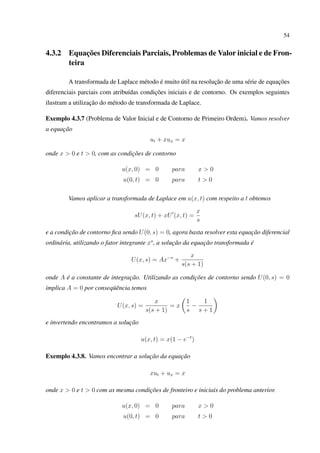 54
4.3.2 Equações Diferenciais Parciais, Problemas de Valor inicial e de Fron-
teira
A transformada de Laplace método é muito útil na resolução de uma série de equações
diferenciais parciais com atribuídas condições iniciais e de contorno. Os exemplos seguintes
ilustram a utilização do método de transformada de Laplace.
Exemplo 4.3.7 (Problema de Valor Inicial e de Contorno de Primeiro Ordem). Vamos resolver
a equação
ut + xux = x
onde x > 0 e t > 0, com as condições de contorno
u(x, 0) = 0 para x > 0
u(0, t) = 0 para t > 0
Vamos aplicar a transformada de Laplace em u(x, t) com respeito a t obtemos
sU(x, t) + xU (x, t) =
x
s
e a condição de contorno ﬁca sendo U(0, s) = 0, agora basta resolver esta equação diferencial
ordinária, utilizando o fator integrante xs
, a solução da equação transformada é
U(x, s) = Ax−s
+
x
s(s + 1)
onde A é a constante de integração. Utilizando as condições de contorno sendo U(0, s) = 0
implica A = 0 por conseqüência temos
U(x, s) =
x
s(s + 1)
= x
1
s
−
1
s + 1
e invertendo encontramos a solução
u(x, t) = x(1 − e−t
)
Exemplo 4.3.8. Vamos encontrar a solução da equação
xut + ux = x
onde x > 0 e t > 0 com as mesma condições de fronteiro e iniciais do problema anterior.
u(x, 0) = 0 para x > 0
u(0, t) = 0 para t > 0
 