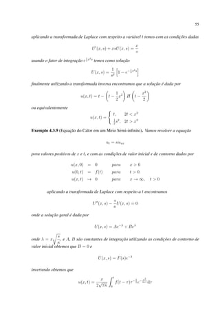 55
aplicando a transformada de Laplace com respeito a variável t temos com as condições dadas
U (x, s) + xsU(x, s) =
x
s
usando o fator de integração e
1
2
x2s
temos como solução
U(x, s) =
1
s2
1 − e−1
2
x2s
ﬁnalmente utilizando a transformada inversa encontramos que a solução é dada por
u(x, t) = t − t −
1
2
x2
H t −
x2
2
ou equivalentemente
u(x, t) =
t, 2t < x2
1
2
s2
, 2t > x2
Exemplo 4.3.9 (Equação do Calor em um Meio Semi-inﬁnito). Vamos resolver a equação
ut = κuxx
pora valores positivos de x e t, e com as condições de valor inicial e de contorno dados por
u(x, 0) = 0 para x > 0
u(0, t) = f(t) para t > 0
u(x, t) → 0 para x → ∞, t > 0
aplicando a transformada de Laplace com respeito a t encontramos
U (x, s) −
s
κ
U(x, s) = 0
onde a solução geral é dada por
U(x, s) = Ae−λ
+ Beλ
onde λ = x
s
κ
, e A, B são constantes de integração utilizando as condições de contorno de
valor inicial obtemos que B = 0 e
U(x, s) = F(s)e−λ
invertendo obtemos que
u(x, t) =
x
2
√
πκ
t
0
f(t − τ)τ−3
2 e− x2
4κτ dτ
 