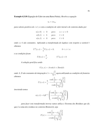56
Exemplo 4.3.10 (Equação do Calor em uma Barra Finita). Resolva a equação
ut = κuxx
para valores positivos de x e t, e com a condições de valor inicial e de contorno dados por
u(x, 0) = 0 para a > x > 0
u(0, t) = b para t > 0
u(a, t) = 0 para t > 0
onde a e b são constantes. Aplicando a transformada de Laplace com respeito a variável t
obtemos
U (x, s) −
s
κ
U(x, s) = 0, 0 < x < a
e as condições ﬁcam
U(0, s) =
b
s
, U (a, s) = 0
A solução geral ﬁca sendo
U(x, s) = A cosh λ + Bsenhλ
onde A, B são constantes de integração e λ = x
s
κ
agora utilizando as condições de fronteira
obtemos
U(x, s) =
b
s
·
cosh (a − x)
s
κ
cosh a
s
κ
invertendo temos
u(x, t) = bL −1




cosh (a − x)
s
κ
s cosh a
s
κ




para fazer esta transformada inversa vamos utiliza o Teorema dos Resíduos que diz
que é a soma dos resíduos no contorno Bromwich, seja
F(s) =
cosh (a − x)
s
κ
s cosh a
s
κ
 