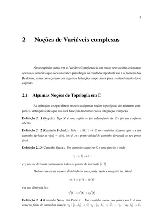3
2 Noções de Variáveis complexas
Nesse capítulo vamos ver as Variáves Complexas de um modo bem sucinto, colocando
apenas os conceitos que necessitaremos para chegar ao resultado inportante que é o Teorema dos
Resíduos, assim começamos com algumas deﬁnições importantes para o entendimento desse
capítulo.
2.1 Algumas Noções de Topologia em C
As deﬁnições a seguir dizem respeito a algumas noções topológicas dos números com-
plexos, deﬁnições estas que nos dará base para trabalhar com a integração complexa
Deﬁnição 2.1.1 (Região). Seja R é uma região se for subconjunto de C e for um conjunto
aberto.
Deﬁnição 2.1.2 (Caminho Fechado). Seja γ : [0, 1] → C um caminho, dizemos que γ é um
caminho fechado se γ(a) = γ(b), isto é, se o ponto inicial do caminho for igual ao seu ponto
ﬁnal.
Deﬁnição 2.1.3 (Caminho Suave). Um caminho suave em C é uma função γ onde
γ : [a, b] → C
e γ possui derivada contínua em todos os pontos de intervalo [a, b]
Podemos associar a curva dividindo em suas partes reais e imaginárias, isto é,
γ(t) = x(t) + iy(t)
e a sua derivada ﬁca
γ (t) = x (t) + iy (t)
Deﬁnição 2.1.4 (Caminho Suave Por Partes). . Um caminho suave por partes em C é uma
coleção ﬁnita de caminhos suaves: γ1 : [a1, b1] → C, γ2 : [a1, b1] → C, . . ., γn : [a1, b1] → C,
 