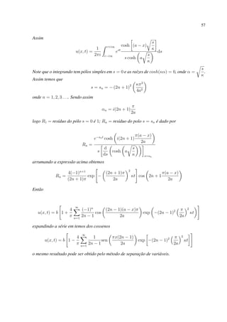 57
Assim
u(x, t) =
1
2πi
c+i∞
c−i∞
est
cosh (a − x)
s
κ
s cosh a
s
κ
ds
Note que o integrando tem pólos simples em s = 0 e as raízes de cosh(κα) = 0, onde α =
s
κ
.
Assim temos que
s = sn = − (2n + 1)2 κπ2
4a2
onde n = 1, 2, 3 . . .. Sendo assim
αn = i(2n + 1)
π
2a
logo R1 = resíduo do pólo s = 0 é 1; Rn = resíduo do polo s = sn é dado por
Rn =
e−snt
cosh i(2n + 1)
π(a − x)
2a
s
d
ds
cosh a
s
κ s=sn
arrumando a expressão acima obtemos
Rn =
4(−1)n+1
(2n + 1)π
exp −
(2n + 1)π
2a
2
κt cos 2n + 1
π(a − x)
2a
Então
u(x, t) = b 1 +
4
π
∞
n=1
(−1)n
2n − 1
cos
(2n − 1)(a − x)π
2a
exp −(2n − 1)2 π
2a
2
κt
expandindo a série em temos dos cossenos
u(x, t) = b 1 −
4
π
∞
n=1
1
2n − 1
sen
πx(2n − 1)
2a
exp −(2n − 1)2 π
2a
2
κt
o mesmo resultado pode ser obtido pelo método de separação de variáveis.
 