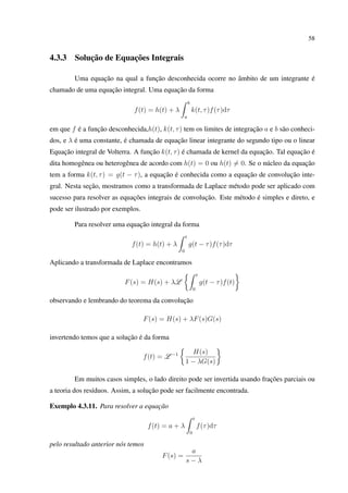 58
4.3.3 Solução de Equações Integrais
Uma equação na qual a função desconhecida ocorre no âmbito de um integrante é
chamado de uma equação integral. Uma equação da forma
f(t) = h(t) + λ
b
a
k(t, τ)f(τ)dτ
em que f é a função desconhecida,h(t), k(t, τ) tem os limites de integração a e b são conheci-
dos, e λ é uma constante, é chamada de equação linear integrante do segundo tipo ou o linear
Equação integral de Volterra. A função k(t, τ) é chamada de kernel da equação. Tal equação é
dita homogênea ou heterogênea de acordo com h(t) = 0 ou h(t) = 0. Se o núcleo da equação
tem a forma k(t, τ) = g(t − τ), a equação é conhecida como a equação de convolução inte-
gral. Nesta seção, mostramos como a transformada de Laplace método pode ser aplicado com
sucesso para resolver as equações integrais de convolução. Este método é simples e direto, e
pode ser ilustrado por exemplos.
Para resolver uma equação integral da forma
f(t) = h(t) + λ
t
0
g(t − τ)f(τ)dτ
Aplicando a transformada de Laplace encontramos
F(s) = H(s) + λL
t
0
g(t − τ)f(t)
observando e lembrando do teorema da convolução
F(s) = H(s) + λF(s)G(s)
invertendo temos que a solução é da forma
f(t) = L −1 H(s)
1 − λG(s)
Em muitos casos simples, o lado direito pode ser invertida usando frações parciais ou
a teoria dos resíduos. Assim, a solução pode ser facilmente encontrada.
Exemplo 4.3.11. Para resolver a equação
f(t) = a + λ
t
0
f(τ)dτ
pelo resultado anterior nós temos
F(s) =
a
s − λ
 