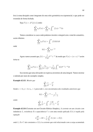 60
leva à soma desejado como integrante de uma série geométrica ou exponencial, o que pode ser
resumida de forma fechada.
Seja F(s) = L {f(x)} então
∞
n=1
anF(n) =
∞
n=1
an
∞
0
f(x)e−nx
dx
Vamos considerar os casos onde podemos inverter a integral com o sinal do somatório,
assim obtemos ∞
n=1
anF(n) =
∞
0
f(t)b(t)dt
onde
b(t) =
∞
n=1
ane−nt
Agora vamos assumir que f(t) =
1
Γ(p)
tp−1
e−xt
de modo que F(n) = (n+x)−p
assim
torna-se
∞
n=1
anF(n) =
∞
n=1
an
(n + x)p
=
1
Γ(p)
∞
0
b(t)tp−1
e−xt
dt
Isso mostra que uma série pode ser expressa em termos de uma integral. Vamos mostrar
o método por meio de exemplos simples.
Exemplo 4.3.13. Mostre que
∞
n=1
1
n2
=
π2
6
Sendo x = 0, p = 2 e an = 1 para todo n, nos encontramos dos resultados anteriores que
b(t) =
∞
n=1
e−nt
=
1
et − 1
então ∞
n=1
1
n2
=
∞
0
t dt
et − 1
=
π2
6
Exemplo 4.3.14 (Corrente em um Circuito Elétrico Simples). A corrente em um circuito com
indutância L, resistência R e capacitância C e com uma tensão aplicada E(t) é regido pela
equação
L
dI
dt
+ RI +
1
C
t
0
I(τ)dτ = E(t)
onde L, R e C são constantes e I(t) é a corrente que está relacionado com a carga acumulada
 