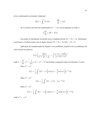 61
Q no condensador no instante t dada por
Q(t) =
t
0
I(τ)dτ
dQ
dt
= I(t)
Se o circuito está sem um condensador (C → ∞), nossa equação se reduz a
L
dI
dt
+ RI = E(t)
Isso pode ser facilmente resolvido com a condição inicial I(t = 0) = I0. Entretanto,
resolvemos o sistema acima com os dados iniciais I(t = 0) = 0 e Q(t = 0) = 0
Aplicação da transformada de Laplace a no problema original com os problemas de
valor inicial nos fornece
F(s)
1
L
sE(s)
s2 + R
L
s + 1
CL
=
1
L
(s + k − k)E(s)
(s + k)2 + n2
onde k =
R
2L
, w2
=
1
LC
e n2
= w2
− k2
invertendo a equação acima encontramos 3 casos
Para w2
> k2
I(t) =
1
L
t
0
E(t − τ) cos(nτ) −
k
n
sen(nτ) e−kτ
dτ
Para w2
= k2
I(t) =
1
L
t
0
E(t − τ)(1 − kτe−kτ
dτ
Para w2
< k2
I(t) =
1
L
t
0
E(t − τ) cosh(mτ) −
k
m
senh(mτ) e−kτ
dτ
onde m2
= −n2
 