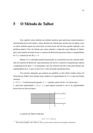 62
5 O Método de Talbot
Esse capítulo vamos abordar um método numérico para aproximar numericamente a
transformada inversa de Laplace, vamos abordar este método para mostrar que em alguns casos
os outros métodos apesar de serem bons na teoria ﬁcam não tão bons quando aplicado a um
problema prático1
Esse tal método que vamos abordar é conhecido como Método de Talbot,
que é uma maneira de tentar mover o contorno de Bronwich que possui todas as singularidades
de F(s) a direita da reta (s) = 0.
Quanto f(t) é calculada numéricamente pode ser conveniente usar um contorno difer-
ente do contorno de Bronwich, logo gostariamos de mover o contorno à esquerda para reduzia
a magnitude da do fator est
no integrando, mas iste contorno não deve estar perto demais das
singularidades da F(s) pois se ﬁzer isso o valor da função aumentará muito
Um contorno adequado, que mantem em equilibrio os dois efeitos citados acima, foi
fornecido por Talbot. Este método exige conhecer as singularidades de F(s) e que esta função
satisfaça:
1. |F(s)| → 0 uniformemente quando |s| → s quando a parte real de s for menor que γ
2. para toda singularidade sk (sk) ≤ k, para alguma constante k, isto é, As singularidades
devem ﬁcar na faixa da ﬁgura.
o contorno de Talbot é dado por
s(z) = σ + λsv(z)
1
Para maiores detalhes vide: Talbot, A. The accurate numerical Inversion of Laplace Transforms.
 