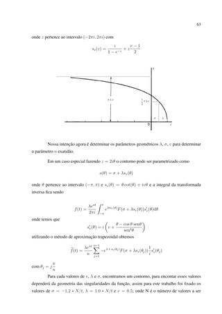 63
onde z pertence ao intervalo (−2πi, 2πi) com
sv(z) =
z
1 − e−z
+ z
v − 1
2
Nossa intenção agora é determinar os parâmetros geométricos λ, σ, v para determinar
o parâmetro n exatidão.
Em um caso especial fazendo z = 2iθ o contorno pode ser parametrizado como
s(θ) = σ + λsv(θ)
onde θ pertence ao intervalo (−π, π) e sv(θ) = θ cot(θ) + ivθ e a integral da transformada
inversa ﬁca sendo
f(t) =
λeσt
2πi
π
−π
eλtsv(θ)
F(σ + λsv(θ))sv(θ)dθ
onde temos que
sv(θ) = i v +
θ − cos θ senθ
sen2θ
utilizando o método de aproximação trapezoidal obtemos
f(t) =
λeσt
n
n−1
j=1
−eλ t sv(θj)
F(σ + λsv(θj))
1
i
sv(θj)
com θj = j
π
n
Para cada valores de v, λ e σ, encontramos um contorno, para encontar esses valores
dependerá da geometria das singularidades da função, assim para este trabalho foi ﬁxado os
valores de σ = −1.2 ∗ N/t, λ = 1.0 ∗ N/t e v = 0.5; onde N é o número de valores a ser
 
