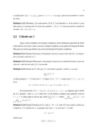 4
e satisfazendo γ(bi) = γi+1(ai+1) para 1 < i < n − 1, ou seja, o ﬁm de um caminho é o início
de outro.
Deﬁnição 2.1.5 (Domínio). Um subconjunto R de C é um Domínio se R for aberto e para
todo ponto p e q pertencente R existir um caminho γ : [0, 1] → C suave por partes contido em
R onde γ(0) = p e γ(1) = q.
2.2 Cálculo em C
Agora vamos trabalhar com funções complexas, temos deﬁnições parecidas de limite
e derivada do caso real e vamos associar a integral complexa a um espécie de integral de linha.
Mas para isso temos que deﬁnir uma certa classiﬁcação de funções complexas.
Deﬁnição 2.2.1 (Funções Univocas). Uma função é univoca se para cada valor de z correspon-
der a um único valor de f(z).
Deﬁnição 2.2.2 (Funções Plurivocas). Uma função é plurivoca ou multivalorizada se para um
valor de z mais de um valar f(z) é associado
Deﬁnição 2.2.3 (Limite em C). Diz que f(z) tem limite l quando z tende a z0 ou seja
lim
z→z0
f(z) = l
se dado qualquer ε > 0 existe um δ > 0 talque |f(z) − l| < ε sempre que 0 < |z − z0| < δ.
isto é
∀ ε > 0, ∃ δ > 0 : 0 < |z − z0| < δ ⇒ |f(z) − l| < ε
Se escrevesemos f(z) = u(x, y) + iv(x, y) e z0 = x0 = iy0 digamos que o limite
de f(z) quando z tente a z0 é l, onde este l é um número complexo que podemos escrever
l = a + ib então pode-se provar que sendo lim
z→z0
f(z) = l então lim
(x,y)→(x0,y0)
u(x, y) = a e
lim
(x,y)→(x0,y0)
v(x, y) = b
Deﬁnição 2.2.4 (Função Contínua em C). Seja f : R → C, onde R é uma região contida nos
complexos, f é contínua em z0 se qualquer que seja ε > 0, exite um δ > 0 onde
|z − z0| < δ
implica que
|f(z) − f(z0)| < ε.
 