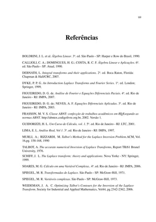 69
Referências
BOLDRINI, J. L. et al. Álgebra Linear. 3a
. ed. São Paulo - SP: Harper e Row do Brasil, 1990.
CALLIOLI, C. A.; DOMINGUES, H. G.; COSTA, R. C. F. Álgebra Linear e Aplicações. 6a
.
ed. São Paulo - SP: Atual, 1990.
DEBNATH, L. Integral transforms and their applications. 2a
. ed. Boca Raton, Florida:
Chapman & Hall/CRC, 2007.
DYKE, P. P. G. An Introduction Laplace Transforms and Fourier Series. 1a
. ed. London;
Springer, 1999.
FIGUEIREDO, D. G. de. Análise de Fourier e Equações Diferenciais Paciais. 4a
. ed. Rio de
Janeiro - RJ: IMPA, 2007.
FIGUEIREDO, D. G. de; NEVES, A. F. Equações Diferenciais Aplicadas. 3a
. ed. Rio de
Janeiro - RJ: IMPA, 2003.
FRASSON, M. V. S. Classe ABNT: confecção de trabalhos acadêmicos em LATEXsegundo as
normas ABNT. http://abntex.codigolivre.org.br, 2002. Versão 1.
GUIDORIZZI, H. L. Um Curso de Cálculo, vol. 1. 5a
. ed. Rio de Janeiro - RJ: LTC, 2001.
LIMA, E. L. Análise Real, Vol 1. 3a
. ed. Rio de Janeiro - RJ: IMPA, 1997.
MURLI, A.; RIZZARDI, M. Talbot’s Method for the Laplace Inversion Problem.ACM, Vol.
16,pg. 158-168, 1990
TALBOT, A. The accurate numerical Inversion of Laplace Transforms, Report TR/61 Brunel
University, 1976.
SCHIFF, J. L. The Laplace transform: theory and applications. Nova Yorke - NY: Springer,
1999.
SOARES, M. G. Cálculo em uma Variável Complexa.. 4a
. ed. Rio de Janeiro - RJ: IMPA, 2006.
SPIEGEL, M. R. Transformadas de Laplace. São Paulo - SP: McGraw-Hill, 1971.
SPIEGEL, M. R. Variáveis complexas. São Paulo - SP: McGraw-Hill, 1973.
WEIDEMAN, J. A. C. Optimizing Talbot’s Contours for the Inversion of the Laplace
Transform. Society for Industrial and Applied Mathematics, Vol44, pg.2342-2362, 2006.
 