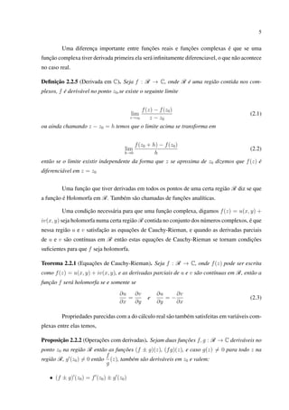 5
Uma diferença importante entre funções reais e funções complexas é que se uma
função complexa tiver derivada primeira ela será inﬁnitamente diferenciavel, o que não acontece
no caso real.
Deﬁnição 2.2.5 (Derivada em C). Seja f : R → C, onde R é uma região contida nos com-
plexos, f é derivável no ponto z0,se existe o seguinte limite
lim
z→z0
f(z) − f(z0)
z − z0
(2.1)
ou ainda chamando z − z0 = h temos que o limite acima se transforma em
lim
h→0
f(z0 + h) − f(z0)
h
(2.2)
então se o limite existir independente da forma que z se aproxima de z0 dizemos que f(z) é
diferenciável em z = z0
Uma função que tiver derivadas em todos os pontos de uma certa região R diz se que
a função é Holomorfa em R. Também são chamadas de funções analíticas.
Uma condição necessária para que uma função complexa, digamos f(z) = u(x, y) +
iv(x, y) seja holomorfa numa certa região R contida no conjunto dos números complexos, é que
nessa região u e v satisfação as equações de Cauchy-Rieman, e quando as derivadas parciais
de u e v são contínuas em R então estas equações de Cauchy-Rieman se tornam condições
suﬁcientes para que f seja holomorfa.
Teorema 2.2.1 (Equações de Cauchy-Rieman). Seja f : R → C, onde f(z) pode ser escrita
como f(z) = u(x, y) + iv(x, y), e as derivadas parciais de u e v são contínuas em R, então a
função f será holomorfa se e somente se
∂u
∂x
=
∂v
∂y
e
∂u
∂y
= −
∂v
∂x
(2.3)
Propriedades parecidas com a do cálculo real são também satisfeitas em variáveis com-
plexas entre elas temos,
Proposição 2.2.2 (Operações com derivadas). Sejam duas funções f, g : R → C deriváveis no
ponto z0 na região R então as funções (f ± g)(z), (fg)(z), e caso g(z) = 0 para todo z na
região R, g (z0) = 0 então
f
g
(z), também são deriváveis em z0 e valem:
• (f ± g) (z0) = f (z0) ± g (z0)
 