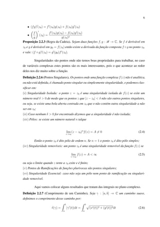 6
• (fg) (z0) = f (z0)g(z0) + f(z0)g (z0)
•
f
g
(z0) =
f (z0)g(z0) − f(z0)g (z0)
g(z0)2
Proposição 2.2.3 (Regra da Cadeia). Sejam duas funções f, g : R → C. Se f é derivável em
z0 e g é derivável em y0 = f(z0) então existe a derivada da função composta f ◦ g no ponto z0,
e vale: (f ◦ g) (z0) = g (y0)f (z0).
Singularidades são pontos onde não temos boas propriedades para trabalhar, no caso
de variáveis complexas estes pontos são os mais interessantes, pois o que acontece ao redor
deles nos diz muito sobre a função.
Deﬁnição 2.2.6 (Pontos Singulares). Os pontos onde uma função complexa f(z) não é analítica,
ou não está deﬁnida, é chamado ponto singular ou simplesmente singularidade, e podemos clas-
siﬁcar em:
(i) Singularidade Isolada: o ponto z = z0 é uma singularidade isolada de f(z) se exite um
número real δ > 0 de modo que os pontos z que |z − z0| < δ não são outros pontos singulares,
ou seja, se existe uma bola aberta centrada em z0 que o não contém outra singularidade a não
ser em z0;
(ii) Caso nenhum δ > 0 for encontrado dizemos que a singularidade é não isolada;
(iii) Pólos: se existe um número natural n talque
lim
z→z0
(z − z0)n
f(z) = A = 0 (2.4)
Então o ponto z0 é dito pólo de ordem n. Se n = 1 o ponto z0 é dito pólo simples;
(iv) Singularidade removíveis: um ponto z0 é uma singularidade removível da função f(z) se
lim
z→z0
f(z) = A < ∞ (2.5)
ou seja o limite quando z tente a z0 exite e é ﬁnito;
(v) Pontos de Ramiﬁcações de funções plurivocas são pontos singulares;
(vi) Singularidade Essencial: caso não seja um pólo nem ponto de ramiﬁcação ou singulari-
dade removível.
Aqui vamos colocar alguns resultados que tratam das integrais no plano complexo.
Deﬁnição 2.2.7 (Comprimento de um Caminho). Seja γ : [a, b] → C um caminho suave,
deﬁnimos o comprimento desse caminho por:
(γ) =
b
a
|γ (t)|dt =
b
a
(x (t))2 + (y (t))2dt (2.6)
 