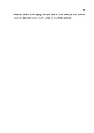 15
obter mão de obra e com o preço de robôs cada vez mais baixos, se torna evidente
o aumento dos mesmos nos próximos anos em indústrias brasileiras.
 