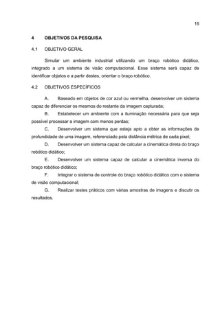 16
4 OBJETIVOS DA PESQUISA
4.1 OBJETIVO GERAL
Simular um ambiente industrial utilizando um braço robótico didático,
integrado a um sistema de visão computacional. Esse sistema será capaz de
identificar objetos e a partir destes, orientar o braço robótico.
4.2 OBJETIVOS ESPECÍFICOS
A. Baseado em objetos de cor azul ou vermelha, desenvolver um sistema
capaz de diferenciar os mesmos do restante da imagem capturada;
B. Estabelecer um ambiente com a iluminação necessária para que seja
possível processar a imagem com menos perdas;
C. Desenvolver um sistema que esteja apto a obter as informações de
profundidade de uma imagem, referenciado pela distância métrica de cada pixel;
D. Desenvolver um sistema capaz de calcular a cinemática direta do braço
robótico didático;
E. Desenvolver um sistema capaz de calcular a cinemática inversa do
braço robótico didático;
F. Integrar o sistema de controle do braço robótico didático com o sistema
de visão computacional;
G. Realizar testes práticos com várias amostras de imagens e discutir os
resultados.
 