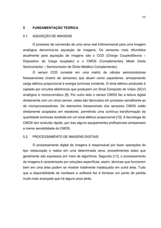 17
5 FUNDAMENTAÇÃO TEÓRICA
5.1 AQUISIÇÃO DE IMAGENS
O processo de conversão de uma cena real tridimensional para uma imagem
analógica denomina-se aquisição de imagens. Os sensores mais difundidos
atualmente para aquisição de imagens são o CCD (Charge CoupledDevice –
Dispositivo de Carga acoplado) e o CMOS (Complementary Metal Oxide
Semicondutor – Semicondutor de Óxido Metálico Complementar).
O sensor CCD consiste em uma matriz de células semicondutoras
fotossensíveis (matriz de sensores) que atuam como capacitores, armazenando
carga elétrica proporcional à energia luminosa incidente. O sinal elétrico produzido é
captado por circuitos eletrônicos que produzem um Sinal Composto de Vídeo (SCV)
analógico e monocromático [9]. Por outro lado o sensor CMOS faz a leitura digital
diretamente com um único sensor, estes são fabricados em processo semelhante ao
de microprocessadores. Os elementos fotosensíveis dos sensores CMOS estão
diretamente acoplados em resistores, permitindo uma contínua transformação da
quantidade luminosa recebida em um sinal elétrico proporcional [10]. A tecnologia do
CMOS tem evoluído rápido, por isso alguns equipamentos profissionais compensam
a menor sensibilidade do CMOS.
5.2 PROCESSAMENTO DE IMAGENS DIGITAIS
O processamento digital de imagens é responsável por fazer operações do
tipo restauração e realce em uma determinada cena, procedimentos estes que
geralmente são expressos por meio de algoritmos. Segundo [11], o processamento
de imagens é caracterizado por soluções específicas, assim, técnicas que funcionem
bem em uma área podem se mostrar totalmente inadequada em outra área. Tudo
que a disponibilidade de hardware e software faz é fornecer um ponto de partida
muito mais avançado que há alguns anos atrás.
 