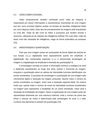18
5.3 VISÃO COMPUTACIONAL
Visão computacional, também conhecida como visão de máquina é
responsável por extrair informações e características importantes de uma imagem
que tem como principal objetivo auxiliar na tomada de decisões inteligentes feitas
por uma máquina (robô). Esse tipo de processamento de imagens está enquadrado
no nível alto. Visão de alto nível se refere a processos que tendem simular o
raciocínio, utilizando-se de métodos de inteligência artificial. Por outro lado, visão de
baixo nível não necessita de inteligência, reage de forma automática ao processo
[12].
5.4 AMOSTRAGEM E QUANTIZAÇÃO
Para que uma imagem possa ser processada de forma digital ela precisa ter
sua função digitalizada tanto espacialmente quanto em amplitude. A
digitalização das coordenadas espaciais é denominada amostragem da
imagem e a digitalização da amplitude é chamada de quantização[11].
A amostragem consiste em tomar a informação contínua e analógica do sinal
a distâncias equidistantes ao longo dos eixos vertical e horizontal da imagem,
enquanto a quantização extrai os valores de intensidade luminosa identificados nos
pontos amostrados. O processo de amostragem e quantização de uma imagem está
intimamente ligado à resolução da imagem produzida. Quanto maior o número de
pontos amostrados na imagem, maior será a resolução espacial desta. Do mesmo
modo que, quanto maior o número de níveis de intensidade luminosa considerados
na imagem para representar a tonalidade de um ponto amostrado, maior será a
resolução de tonalidades da imagem. Assim a organização de uma imagem pode ser
representada facilmente por uma estrutura matricial, onde o número de pixels das
linhas e colunas da matriz é determinado pela amostragem do sinal, e o valor
numérico dos elementos é extraído da quantização [10].
 