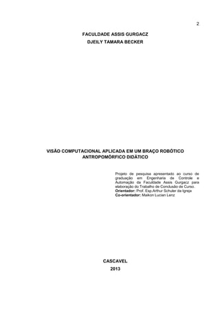 2
FACULDADE ASSIS GURGACZ
DJEILY TAMARA BECKER
VISÃO COMPUTACIONAL APLICADA EM UM BRAÇO ROBÓTICO
ANTROPOMÓRFICO DIDÁTICO
Projeto de pesquisa apresentado ao curso de
graduação em Engenharia de Controle e
Automação da Faculdade Assis Gurgacz para
elaboração do Trabalho de Conclusão de Curso.
Orientador: Prof. Esp.Arthur Schuler da Igreja
Co-orientador: Maikon Lucian Lenz
CASCAVEL
2013
 