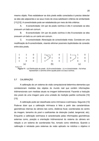 20
mesmo objeto. Para estabelecer se dois pixels estão conectados é preciso detectar
se eles são adjacentes e se seus níveis de cinza satisfazem critérios de similaridade
[11] [12]. A conectividade pode ser estabelecida por meio de três critérios:
A. 4-conectividade: Um par de pixels vizinhos é dito 4 conectado se eles
possuem um lado em comum.
B. 8-conectividade: Um par de pixels vizinhos é dito 8-conectado se eles
possuem um lado ou um canto em comum.
C. m-conectividade: Abreviação de conectividade mista. Consiste em uma
modificação da 8-conectividade, visando eliminar possíveis duplicidades de conexão
entre dois pixels.
Fonte: [11]
Figura 11 – (a) Distribuição de pixels - (b) 8-conectividade – (c) m-conectividade – As linhas
representam o caminho entre aquele pixel e os seus vizinhos.
5.7 CALIBRAÇÃO
A calibração de um sistema de visão computacional determina elementos que
correlacionam medidas dos objetos do mundo real que contém informações
tridimensionais com medidas atuais na imagem bidimensional. Fazendo a tradução
dos pixels de uma imagem para uma unidade de medição padrão conhecida [10]
[13].
A calibração pode ser classificada como intrínseca e extrínseca. Segundo [13]
Pode-se dizer que a calibração intrínseca é feita a partir das características
geométricas internas da câmera tais como, distância focal, coordenadas do centro
da imagem, tamanho do pixel e coeﬁcientes de distorção (radial, tangencial, etc).
Enquanto a calibração extrínseca é caracterizada pelas informações geométricas
externas como, posição e orientação tridimensional do sistema da câmera em
relação a um sistema de coordenadas fixo, tomado como referência. Quando a
calibração é retratada para sistemas de visão aplicado na robótica o objetivo é
 