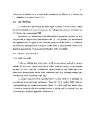 21
determinar a relação entre o sistema de coordenada da câmera e o sistema de
coordenadas do manipulador robótico.
5.8 HISTOGRAMA
As informações estatísticas da distribuição de cores de uma imagem podem
ser demonstradas através de manipulação de histogramas, uma das técnicas mais
conhecidas para tais análises [10].
Através de um histograma é possível visualizar o percentual de pixels em uma
imagem que apresentam um determinado nível de cinza, valores que normalmente
são representados por gráficos que fornecem para cada nível de cinza o percentual
de pixels que correspondem à imagem, desta forma é possível obter informações
quanto à qualidade da imagem, como contraste e brilho médio [15].
5.9 MODELOS DE CORES
5.9.1 O Modelo RGB
Todos os objetos que emitem luz visível são percebidos pelo olho humano
através da soma das cores espectrais emitidas, esse processo é a combinação
variável em proporção de componentes monocromáticos nas faixas espectrais
associadas às sensações de cor verde, vermelha e azul que são responsáveis pela
formação de todas as demais cores [16].
As cores verde, vermelha e azul formam o modelo RGB que é baseado em
um sistema de coordenadas cartesianas. Segundo [15], o modelo RGB pode ser
representado por um cubo como mostra a Figura 12, onde três vértices são as cores
primárias e os outros três as cores secundárias, o vértice junto à origem é preto e o
mais afastado da origem representa a cor branca.
 